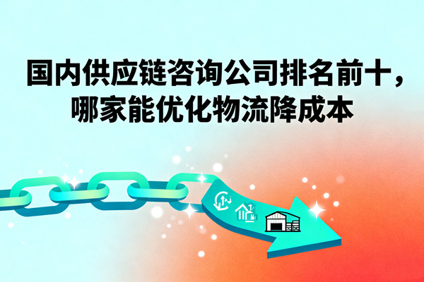 國內(nèi)供應(yīng)鏈咨詢公司排名前十，哪家能優(yōu)化物流降成本？